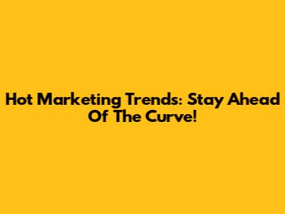 Hot Marketing Trends: Stay Ahead Of The Curve!