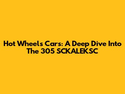 Hot Wheels Cars: A Deep Dive Into The 305 SCKALEKSC
