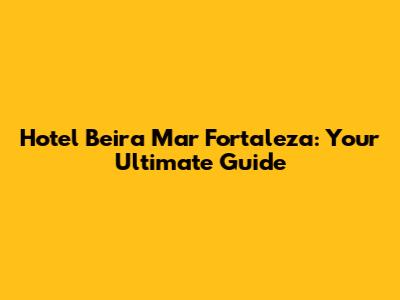 Hotel Beira Mar Fortaleza: Your Ultimate Guide