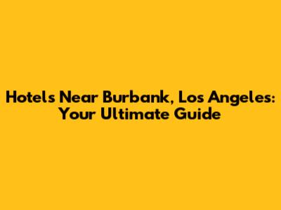Hotels Near Burbank, Los Angeles: Your Ultimate Guide