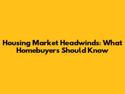 Housing Market Headwinds: What Homebuyers Should Know