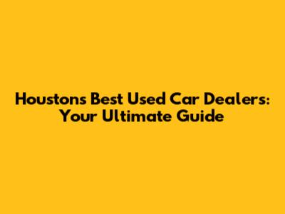 Houston's Best Used Car Dealers: Your Ultimate Guide