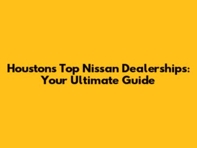 Houston's Top Nissan Dealerships: Your Ultimate Guide