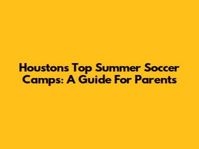 Houston's Top Summer Soccer Camps: A Guide For Parents