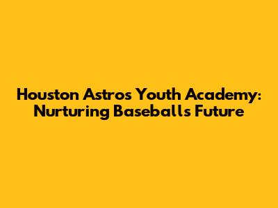 Houston Astros Youth Academy: Nurturing Baseball's Future