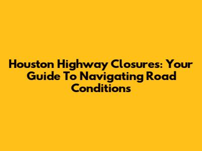 Houston Highway Closures: Your Guide To Navigating Road Conditions