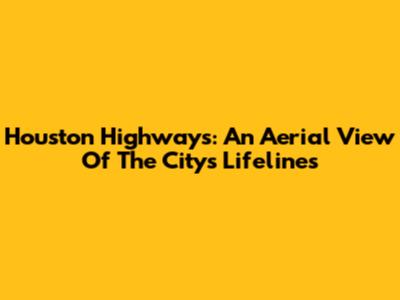 Houston Highways: An Aerial View Of The City's Lifelines