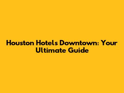 Houston Hotels Downtown: Your Ultimate Guide