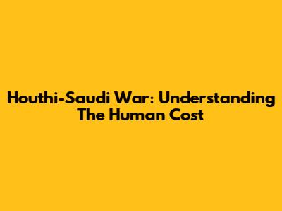 Houthi-Saudi War: Understanding The Human Cost