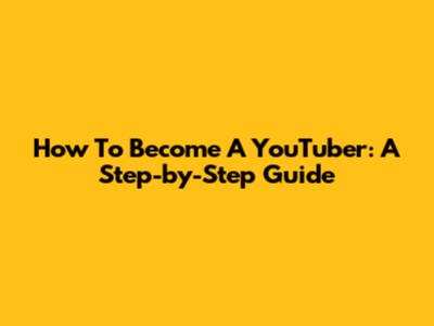How To Become A YouTuber: A Step-by-Step Guide