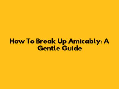 How To Break Up Amicably: A Gentle Guide