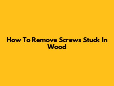 How To Remove Screws Stuck In Wood