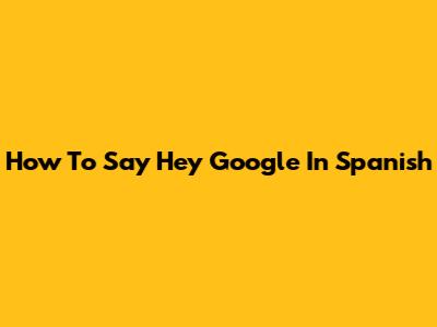 How To Say "Hey Google" In Spanish
