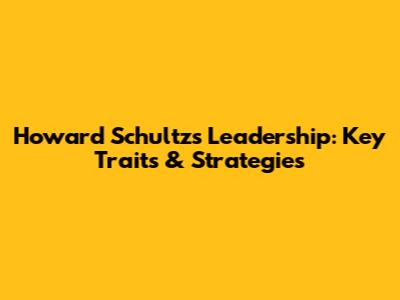 Howard Schultz's Leadership: Key Traits & Strategies
