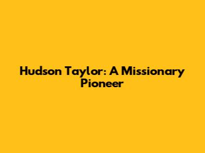 Hudson Taylor: A Missionary Pioneer