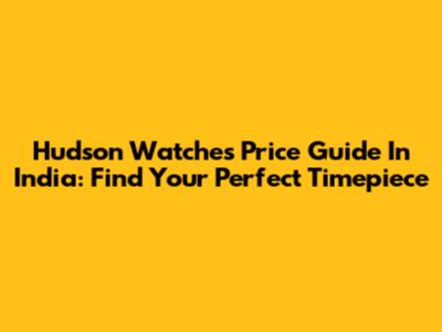 Hudson Watches Price Guide In India: Find Your Perfect Timepiece