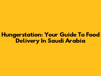 Hungerstation: Your Guide To Food Delivery In Saudi Arabia