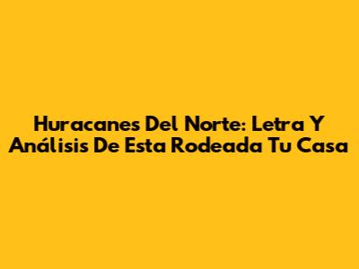 Huracanes Del Norte: Letra Y Análisis De 'Esta Rodeada Tu Casa'