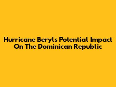 Hurricane Beryl's Potential Impact On The Dominican Republic