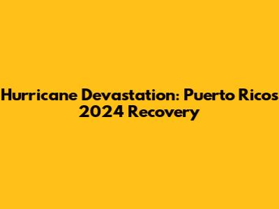 Hurricane Devastation: Puerto Rico's 2024 Recovery
