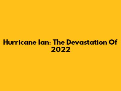 Hurricane Ian: The Devastation Of 2022