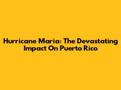 Hurricane Maria: The Devastating Impact On Puerto Rico