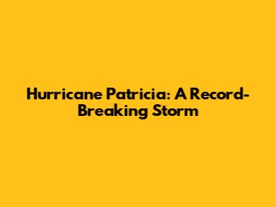 Hurricane Patricia: A Record-Breaking Storm