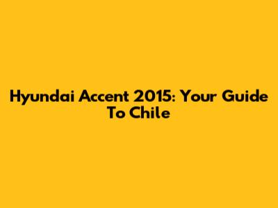 Hyundai Accent 2015: Your Guide To Chile