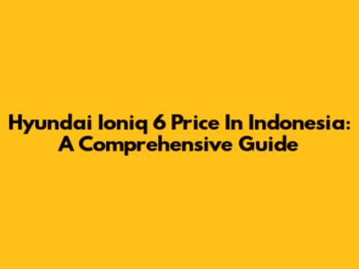 Hyundai Ioniq 6 Price In Indonesia: A Comprehensive Guide