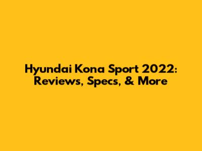 Hyundai Kona Sport 2022: Reviews, Specs, & More