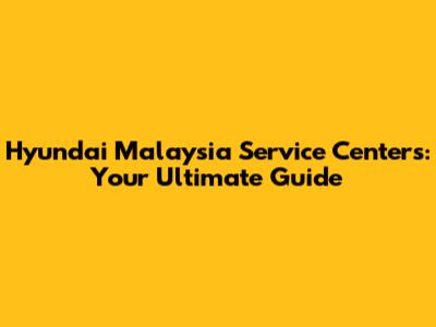 Hyundai Malaysia Service Centers: Your Ultimate Guide