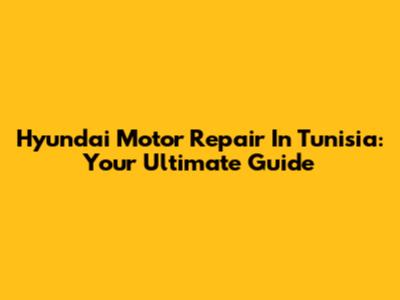 Hyundai Motor Repair In Tunisia: Your Ultimate Guide
