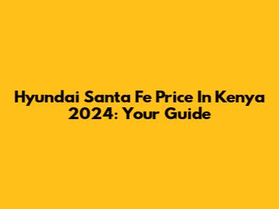 Hyundai Santa Fe Price In Kenya 2024: Your Guide