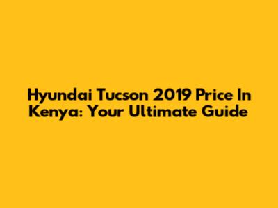 Hyundai Tucson 2019 Price In Kenya: Your Ultimate Guide