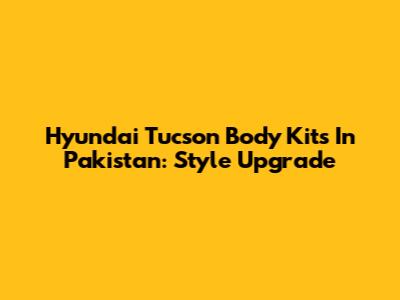 Hyundai Tucson Body Kits In Pakistan: Style Upgrade