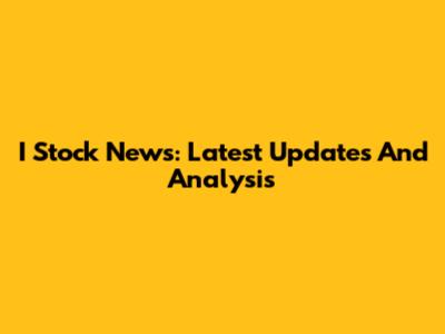 I Stock News: Latest Updates And Analysis