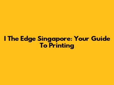 I The Edge Singapore: Your Guide To Printing