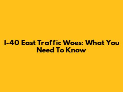I-40 East Traffic Woes: What You Need To Know