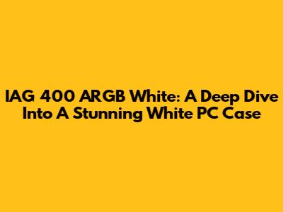 IAG 400 ARGB White: A Deep Dive Into A Stunning White PC Case