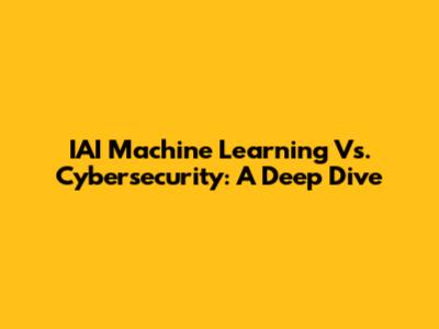 IAI Machine Learning Vs. Cybersecurity: A Deep Dive