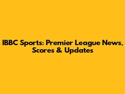IBBC Sports: Premier League News, Scores & Updates