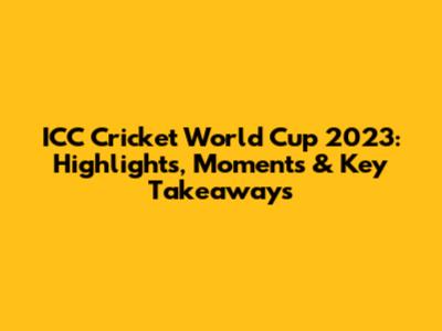ICC Cricket World Cup 2023: Highlights, Moments & Key Takeaways