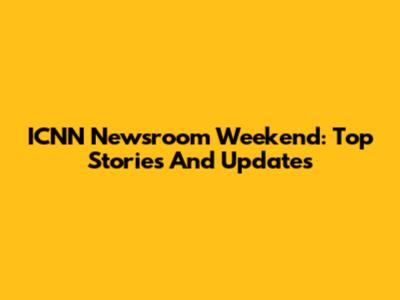 ICNN Newsroom Weekend: Top Stories And Updates