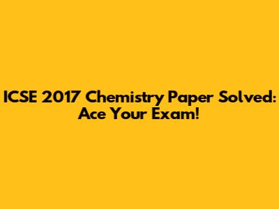 ICSE 2017 Chemistry Paper Solved: Ace Your Exam!