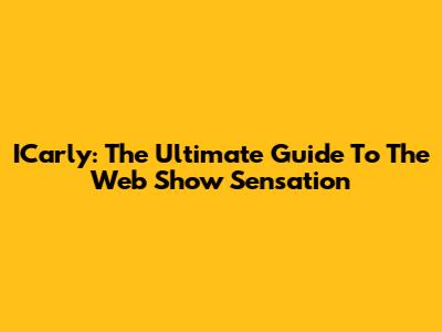 ICarly: The Ultimate Guide To The Web Show Sensation