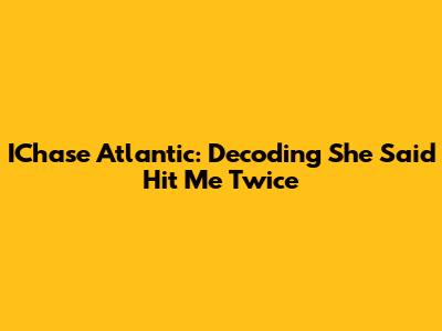 IChase Atlantic: Decoding "She Said Hit Me Twice"