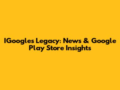 IGoogle's Legacy: News & Google Play Store Insights