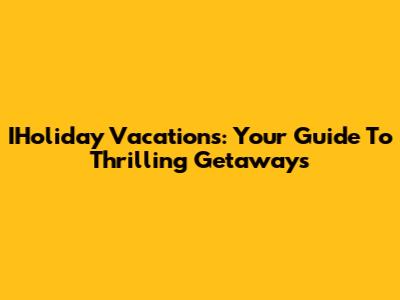 IHoliday Vacations: Your Guide To Thrilling Getaways
