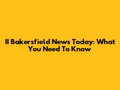 II Bakersfield News Today: What You Need To Know