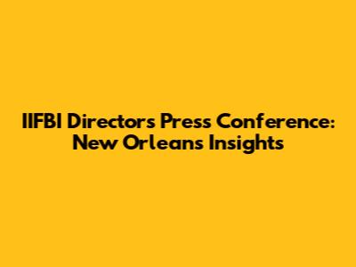 IIFBI Director's Press Conference: New Orleans Insights